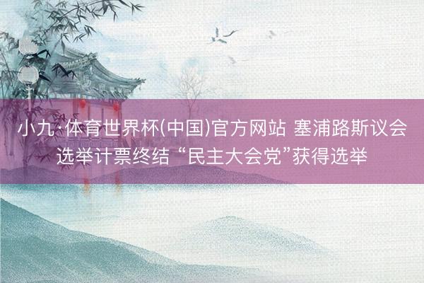 小九·体育世界杯(中国)官方网站 塞浦路斯议会选举计票终结 “民主大会党”获得选举