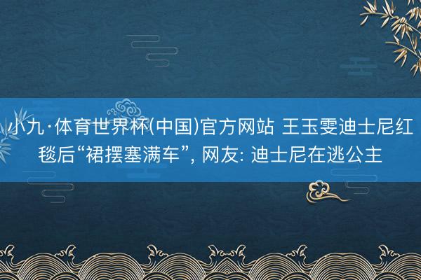 小九·体育世界杯(中国)官方网站 王玉雯迪士尼红毯后“裙摆塞满车”, 网友: 迪士尼在逃公主