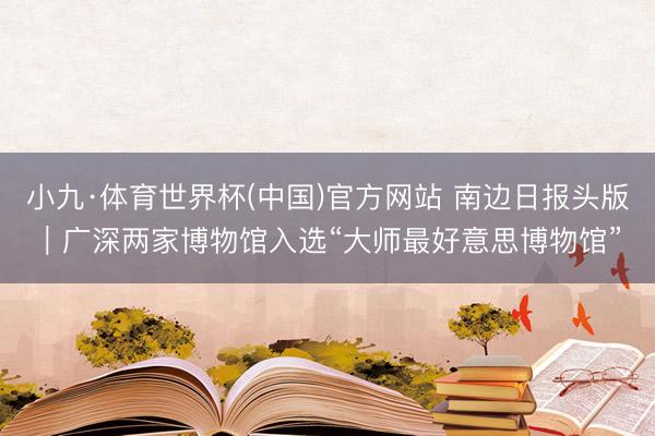 小九·体育世界杯(中国)官方网站 南边日报头版｜广深两家博物馆入选“大师最好意思博物馆”