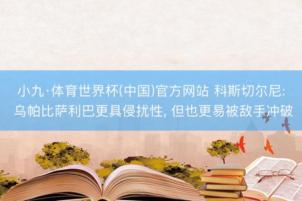 小九·体育世界杯(中国)官方网站 科斯切尔尼: 乌帕比萨利巴更具侵扰性, 但也更易被敌手冲破